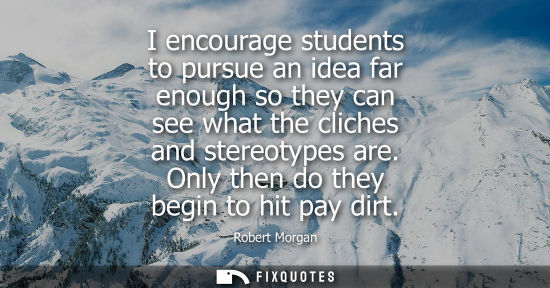 Small: I encourage students to pursue an idea far enough so they can see what the cliches and stereotypes are.
