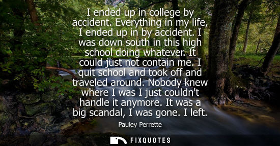 Small: I ended up in college by accident. Everything in my life, I ended up in by accident. I was down south i