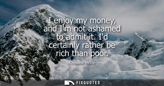 Small: I enjoy my money, and Im not ashamed to admit it. Id certainly rather be rich than poor