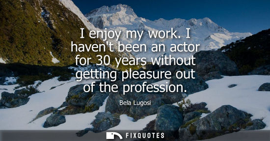 Small: I enjoy my work. I havent been an actor for 30 years without getting pleasure out of the profession