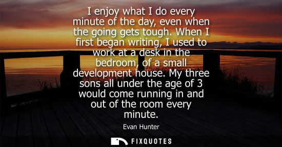 Small: I enjoy what I do every minute of the day, even when the going gets tough. When I first began writing, 