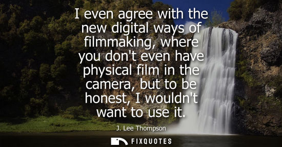 Small: I even agree with the new digital ways of filmmaking, where you dont even have physical film in the cam
