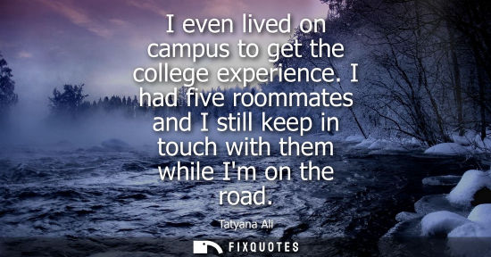 Small: I even lived on campus to get the college experience. I had five roommates and I still keep in touch wi