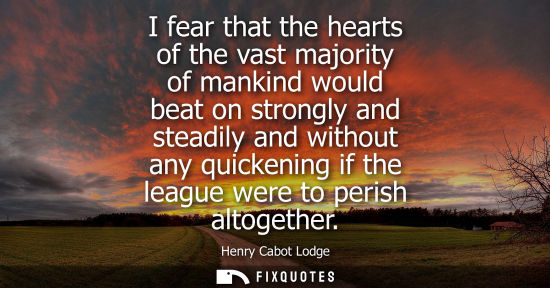 Small: I fear that the hearts of the vast majority of mankind would beat on strongly and steadily and without 