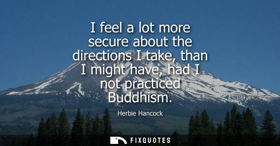 Small: I feel a lot more secure about the directions I take, than I might have, had I not practiced Buddhism