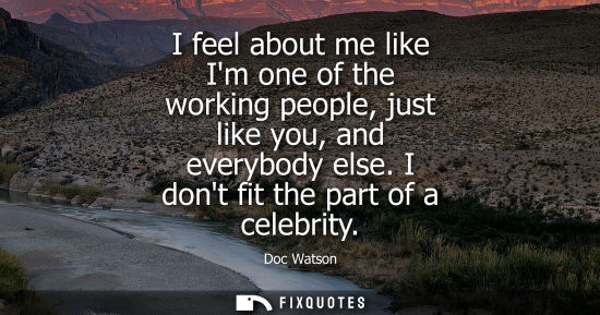 Small: I feel about me like Im one of the working people, just like you, and everybody else. I dont fit the pa