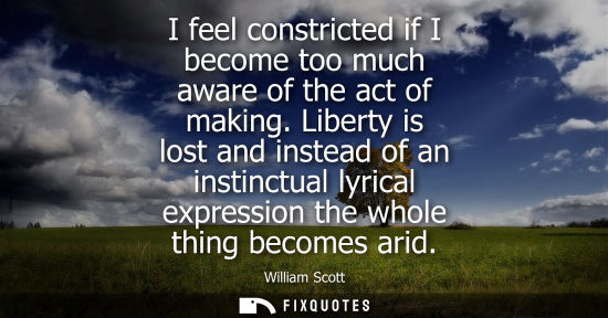 Small: I feel constricted if I become too much aware of the act of making. Liberty is lost and instead of an i