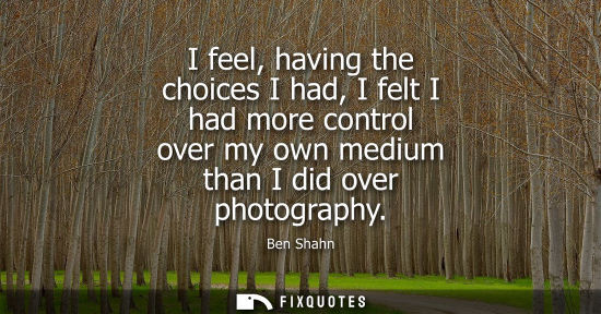 Small: I feel, having the choices I had, I felt I had more control over my own medium than I did over photogra