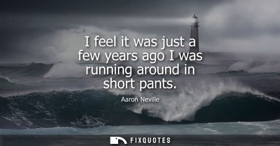 Small: I feel it was just a few years ago I was running around in short pants