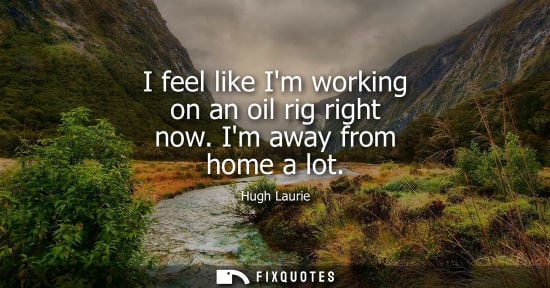 Small: I feel like Im working on an oil rig right now. Im away from home a lot