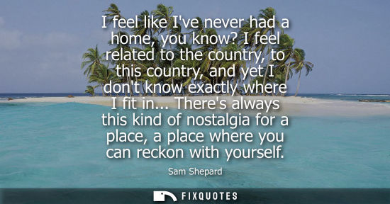 Small: I feel like Ive never had a home, you know? I feel related to the country, to this country, and yet I d