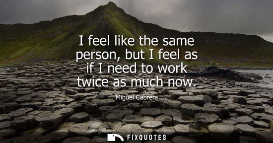 Small: I feel like the same person, but I feel as if I need to work twice as much now