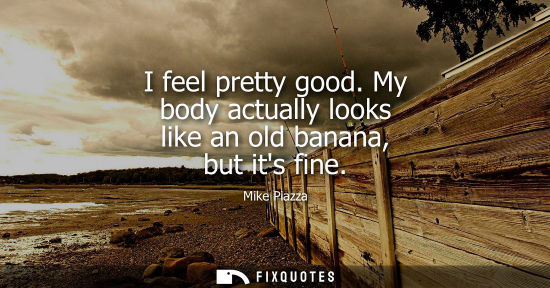 Small: I feel pretty good. My body actually looks like an old banana, but its fine