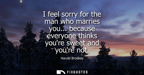 Small: I feel sorry for the man who marries you... because everyone thinks youre sweet and youre not