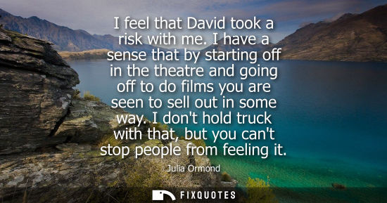 Small: I feel that David took a risk with me. I have a sense that by starting off in the theatre and going off