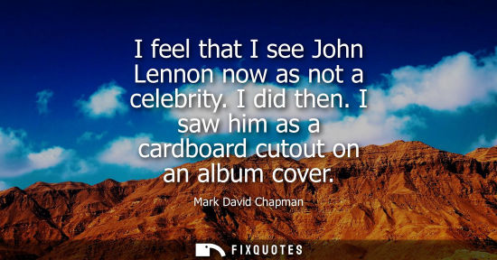 Small: I feel that I see John Lennon now as not a celebrity. I did then. I saw him as a cardboard cutout on an