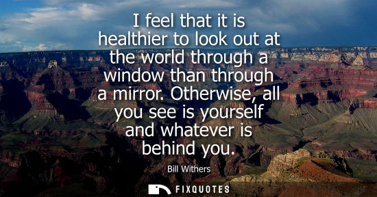 Small: I feel that it is healthier to look out at the world through a window than through a mirror. Otherwise,