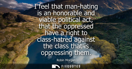 Small: I feel that man-hating is an honorable and viable political act, that the oppressed have a right to cla