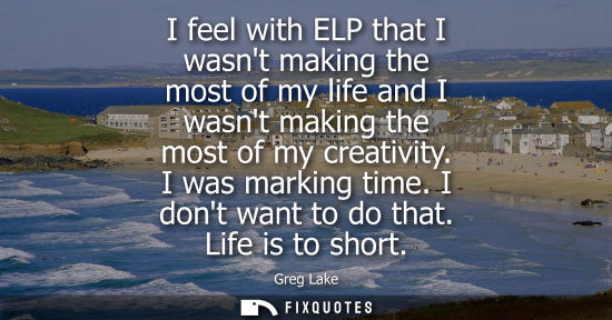 Small: I feel with ELP that I wasnt making the most of my life and I wasnt making the most of my creativity. I