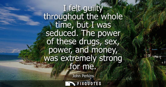 Small: I felt guilty throughout the whole time, but I was seduced. The power of these drugs, sex, power, and money, w