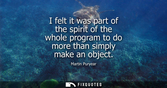 Small: I felt it was part of the spirit of the whole program to do more than simply make an object