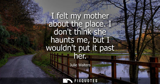 Small: I felt my mother about the place. I dont think she haunts me, but I wouldnt put it past her