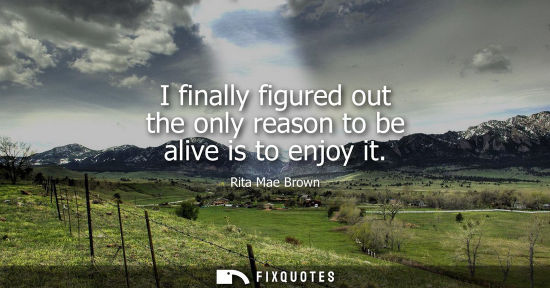 Small: I finally figured out the only reason to be alive is to enjoy it