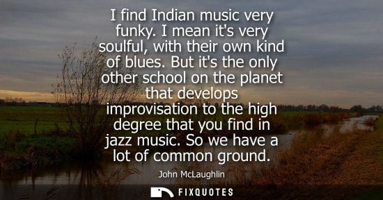 Small: I find Indian music very funky. I mean its very soulful, with their own kind of blues. But its the only other 
