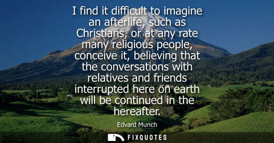 Small: I find it difficult to imagine an afterlife, such as Christians, or at any rate many religious people, 