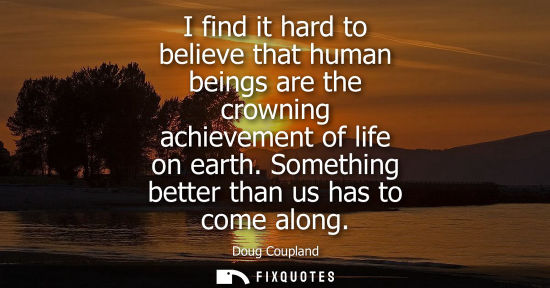 Small: I find it hard to believe that human beings are the crowning achievement of life on earth. Something better th