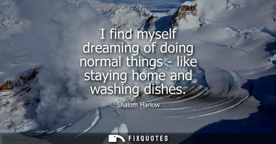Small: I find myself dreaming of doing normal things - like staying home and washing dishes
