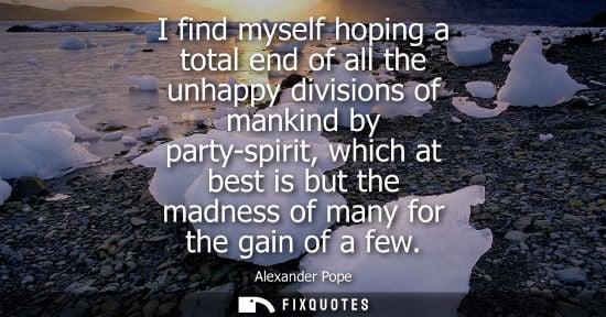 Small: I find myself hoping a total end of all the unhappy divisions of mankind by party-spirit, which at best is but