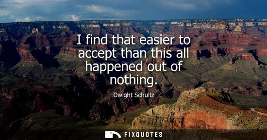 Small: I find that easier to accept than this all happened out of nothing