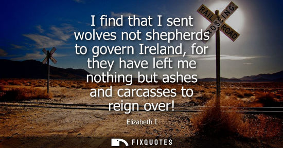 Small: I find that I sent wolves not shepherds to govern Ireland, for they have left me nothing but ashes and carcass