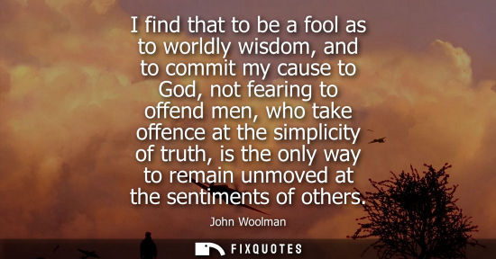 Small: I find that to be a fool as to worldly wisdom, and to commit my cause to God, not fearing to offend men