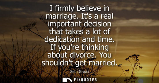 Small: I firmly believe in marriage. Its a real important decision that takes a lot of dedication and time. If