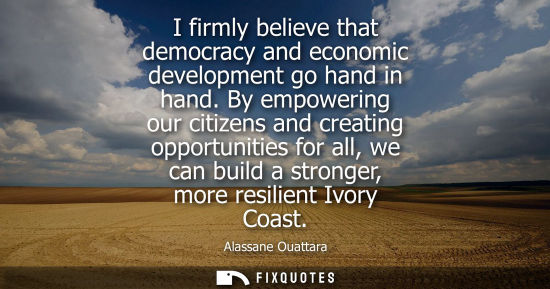 Small: I firmly believe that democracy and economic development go hand in hand. By empowering our citizens an