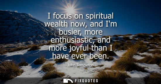 Small: I focus on spiritual wealth now, and Im busier, more enthusiastic, and more joyful than I have ever been