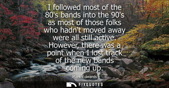 Small: I followed most of the 80s bands into the 90s as most of those folks who hadnt moved away were all stil