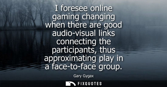 Small: I foresee online gaming changing when there are good audio-visual links connecting the participants, th