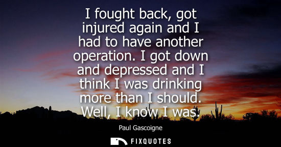 Small: I fought back, got injured again and I had to have another operation. I got down and depressed and I th