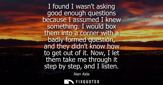 Small: I found I wasnt asking good enough questions because I assumed I knew something. I would box them into 