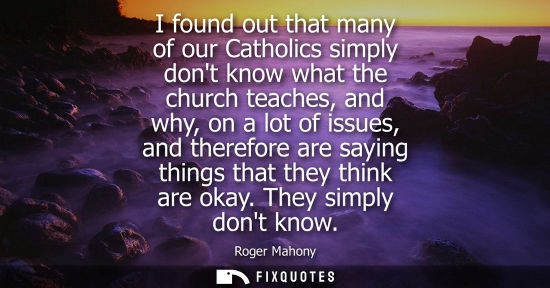 Small: I found out that many of our Catholics simply dont know what the church teaches, and why, on a lot of i