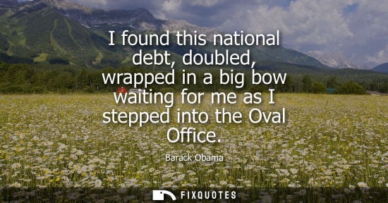 Small: I found this national debt, doubled, wrapped in a big bow waiting for me as I stepped into the Oval Office