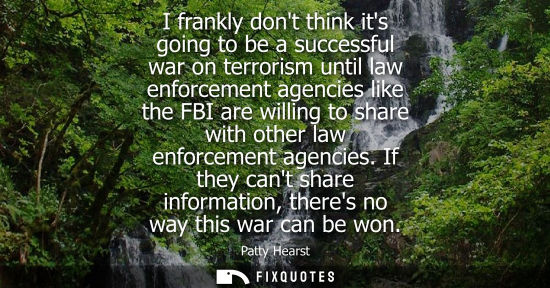 Small: I frankly dont think its going to be a successful war on terrorism until law enforcement agencies like 