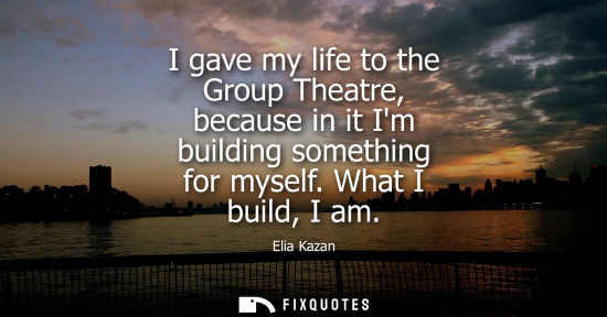 Small: I gave my life to the Group Theatre, because in it Im building something for myself. What I build, I am