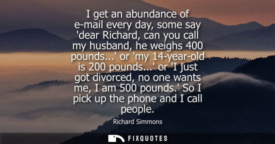Small: I get an abundance of e-mail every day, some say dear Richard, can you call my husband, he weighs 400 p