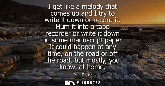 Small: I get like a melody that comes up and I try to write it down or record it. Hum it into a tape recorder 