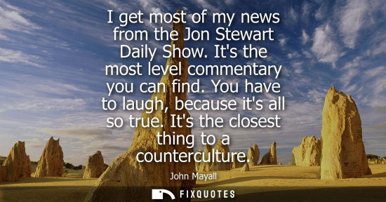 Small: I get most of my news from the Jon Stewart Daily Show. Its the most level commentary you can find. You 