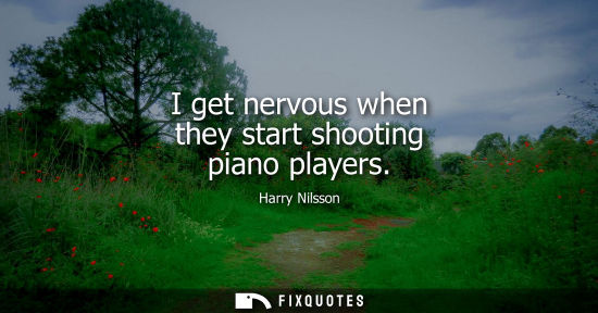Small: I get nervous when they start shooting piano players